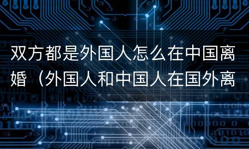 双方都是外国人怎么在中国离婚（外国人和中国人在国外离婚 中国是否认可）