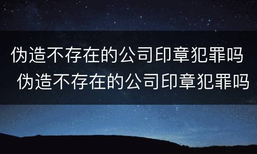 伪造不存在的公司印章犯罪吗 伪造不存在的公司印章犯罪吗怎么处理