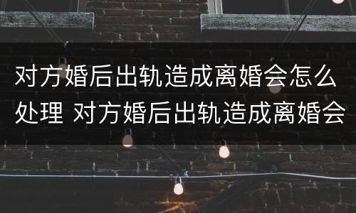对方婚后出轨造成离婚会怎么处理 对方婚后出轨造成离婚会怎么处理呢