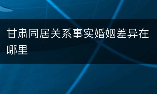 甘肃同居关系事实婚姻差异在哪里