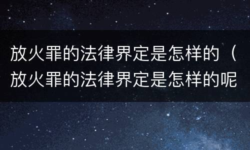 放火罪的法律界定是怎样的（放火罪的法律界定是怎样的呢）