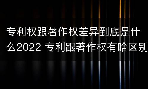 专利权跟著作权差异到底是什么2022 专利跟著作权有啥区别