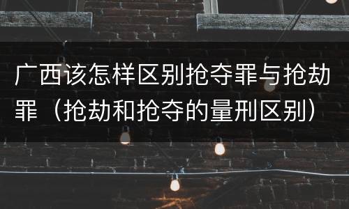广西该怎样区别抢夺罪与抢劫罪（抢劫和抢夺的量刑区别）
