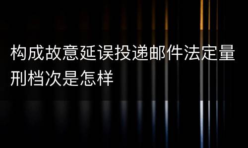 构成故意延误投递邮件法定量刑档次是怎样