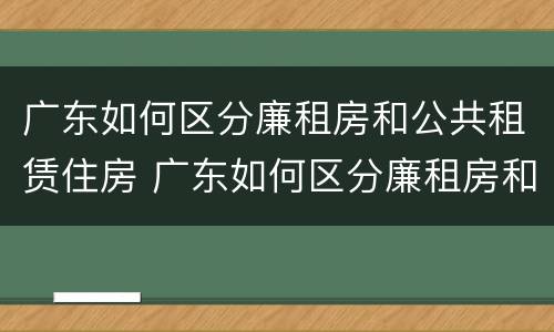 广东如何区分廉租房和公共租赁住房 广东如何区分廉租房和公共租赁住房的区别