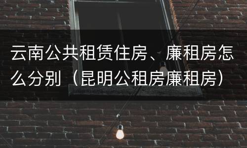 云南公共租赁住房、廉租房怎么分别（昆明公租房廉租房）