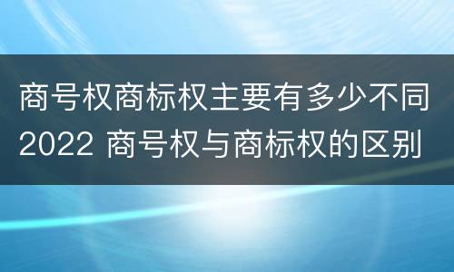 商号权商标权主要有多少不同2022 商号权与商标权的区别