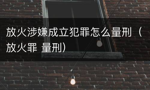 放火涉嫌成立犯罪怎么量刑（放火罪 量刑）