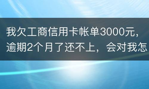 我欠工商信用卡帐单3000元，逾期2个月了还不上，会对我怎么啊