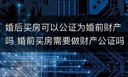 婚后买房可以公证为婚前财产吗 婚前买房需要做财产公证吗
