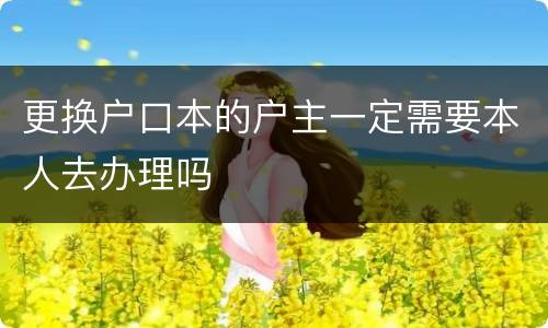 更换户口本的户主一定需要本人去办理吗