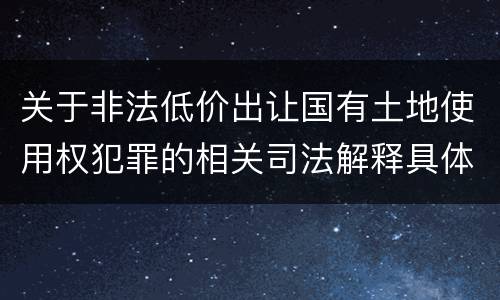 关于非法低价出让国有土地使用权犯罪的相关司法解释具体有哪些重要规定