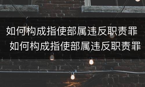 如何构成指使部属违反职责罪 如何构成指使部属违反职责罪