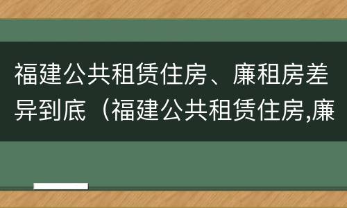 福建公共租赁住房、廉租房差异到底（福建公共租赁住房,廉租房差异到底有多大）