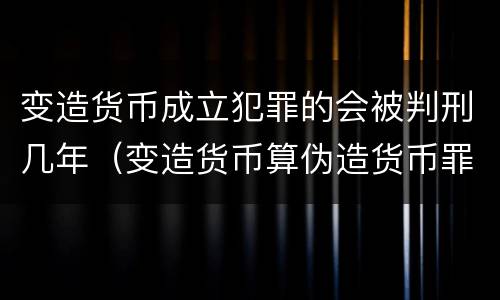 变造货币成立犯罪的会被判刑几年（变造货币算伪造货币罪吗）