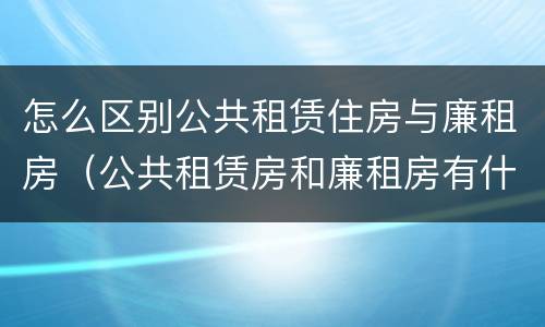 怎么区别公共租赁住房与廉租房（公共租赁房和廉租房有什么区别）