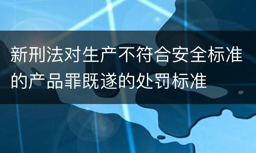 新刑法对生产不符合安全标准的产品罪既遂的处罚标准