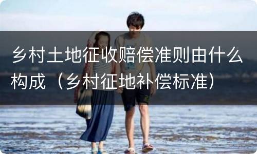乡村土地征收赔偿准则由什么构成（乡村征地补偿标准）