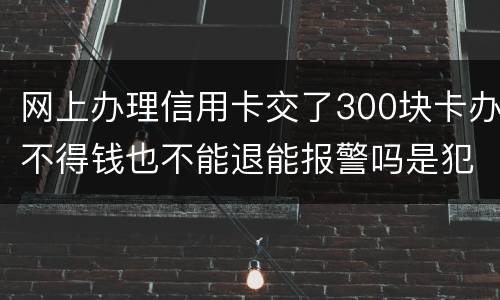 网上办理信用卡交了300块卡办不得钱也不能退能报警吗是犯法吗