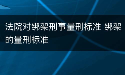 法院对绑架刑事量刑标准 绑架的量刑标准