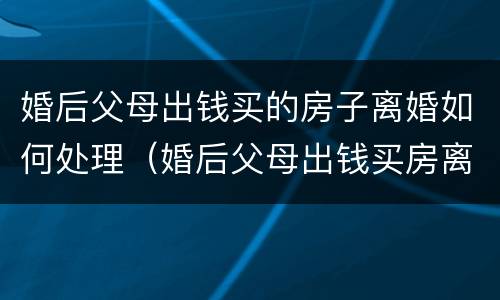 婚后父母出钱买的房子离婚如何处理（婚后父母出钱买房离婚怎么办）