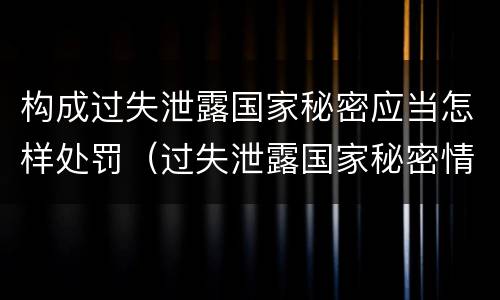 构成过失泄露国家秘密应当怎样处罚（过失泄露国家秘密情节严重的应当怎么处理）