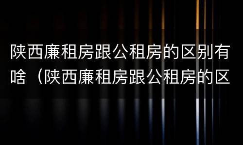 陕西廉租房跟公租房的区别有啥（陕西廉租房跟公租房的区别有啥不一样）