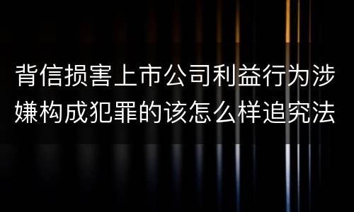 背信损害上市公司利益行为涉嫌构成犯罪的该怎么样追究法律责任