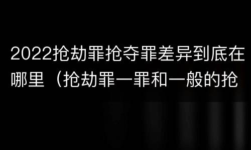 2022抢劫罪抢夺罪差异到底在哪里（抢劫罪一罪和一般的抢劫罪）