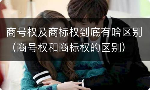 商号权及商标权到底有啥区别（商号权和商标权的区别）