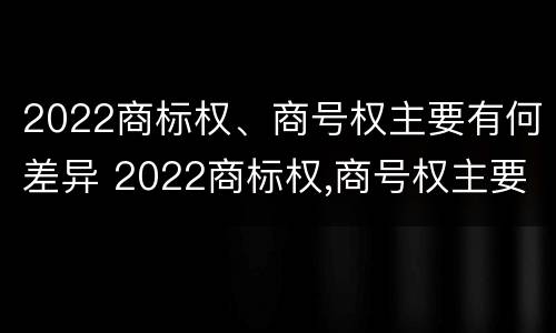 2022商标权、商号权主要有何差异 2022商标权,商号权主要有何差异呢