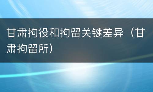 甘肃拘役和拘留关键差异（甘肃拘留所）