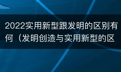 2022实用新型跟发明的区别有何（发明创造与实用新型的区别）