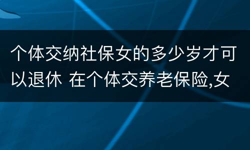 个体交纳社保女的多少岁才可以退休 在个体交养老保险,女的多大岁数可以退休