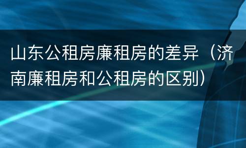 山东公租房廉租房的差异（济南廉租房和公租房的区别）