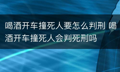 喝酒开车撞死人要怎么判刑 喝酒开车撞死人会判死刑吗