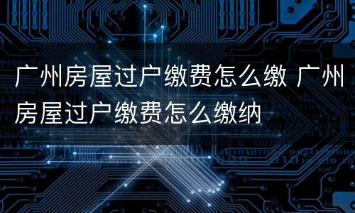 广州房屋过户缴费怎么缴 广州房屋过户缴费怎么缴纳