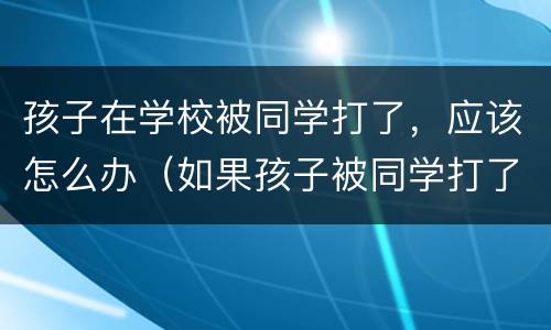孩子在学校被同学打了，应该怎么办（如果孩子被同学打了怎么办）