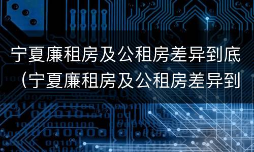 宁夏廉租房及公租房差异到底（宁夏廉租房及公租房差异到底多大）