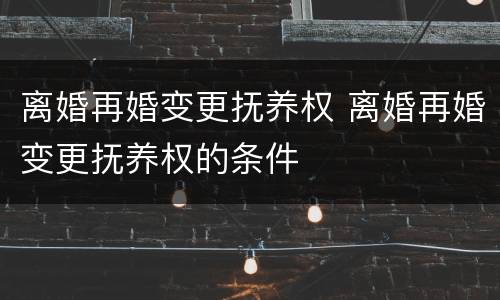 离婚再婚变更抚养权 离婚再婚变更抚养权的条件