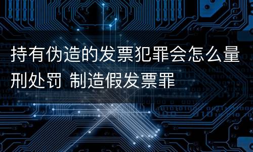 持有伪造的发票犯罪会怎么量刑处罚 制造假发票罪