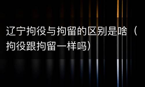 辽宁拘役与拘留的区别是啥（拘役跟拘留一样吗）