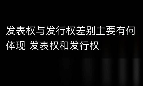 发表权与发行权差别主要有何体现 发表权和发行权