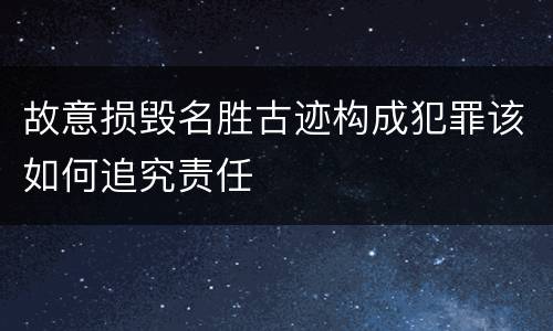 故意损毁名胜古迹构成犯罪该如何追究责任