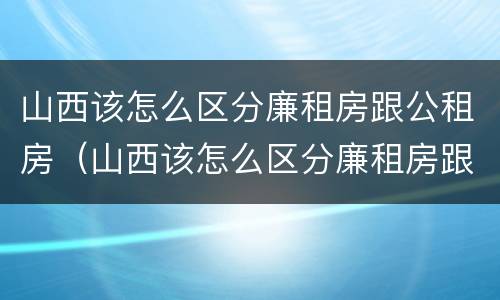 山西该怎么区分廉租房跟公租房（山西该怎么区分廉租房跟公租房呢）