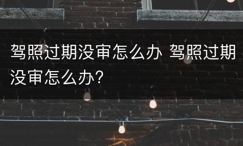 驾照过期没审怎么办 驾照过期没审怎么办?