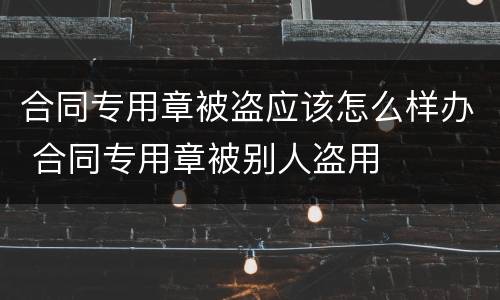 合同专用章被盗应该怎么样办 合同专用章被别人盗用