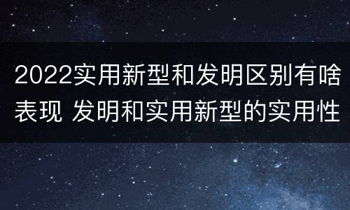2022实用新型和发明区别有啥表现 发明和实用新型的实用性