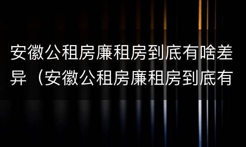 安徽公租房廉租房到底有啥差异（安徽公租房廉租房到底有啥差异呢）
