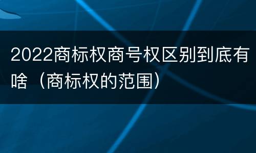 2022商标权商号权区别到底有啥（商标权的范围）